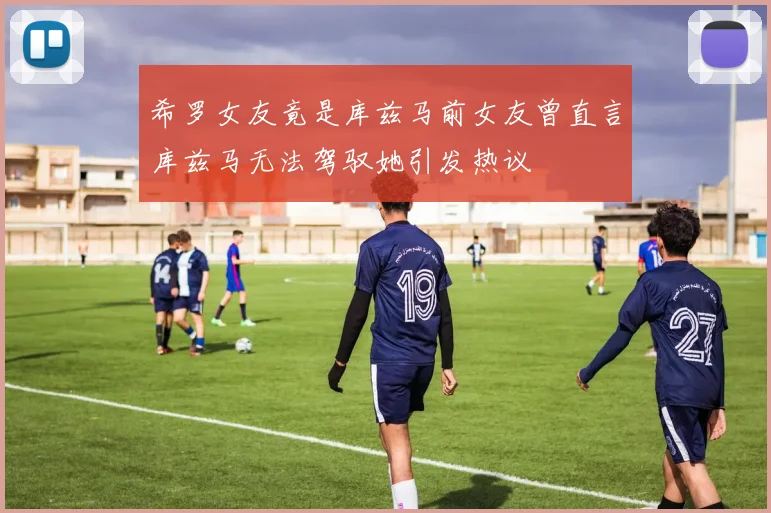 希罗女友竟是库兹马前女友曾直言库兹马无法驾驭她引发热议