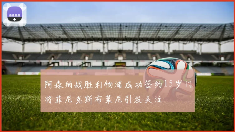 阿森纳战胜利物浦成功签约15岁门将菲尼克斯布莱尼引发关注