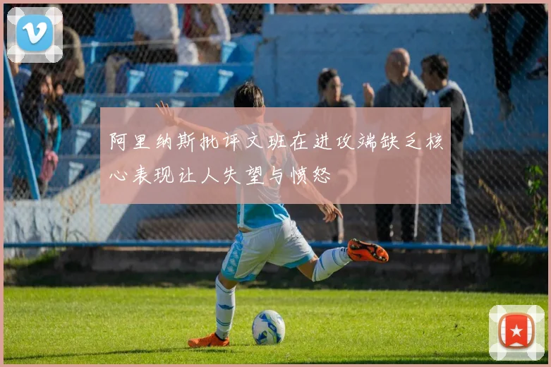 阿里纳斯批评文班在进攻端缺乏核心表现让人失望与愤怒