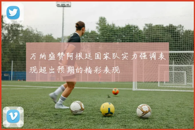 万纳盛赞阿根廷国家队实力强调表现超出预期的精彩表现