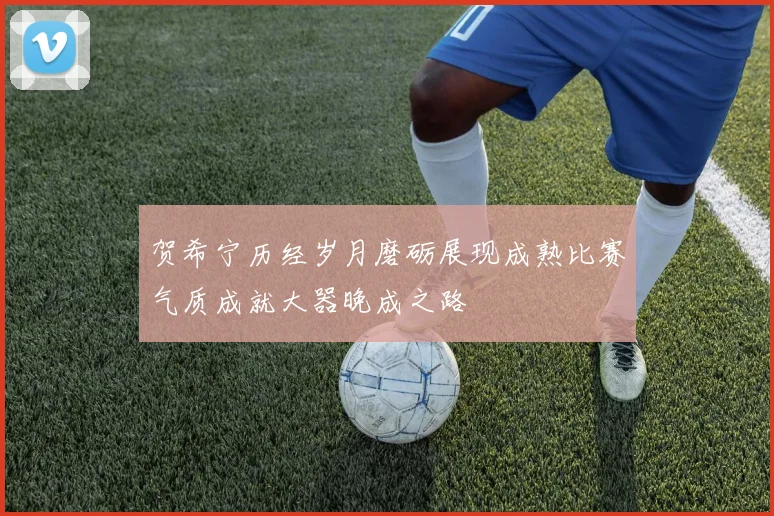 贺希宁历经岁月磨砺展现成熟比赛气质成就大器晚成之路