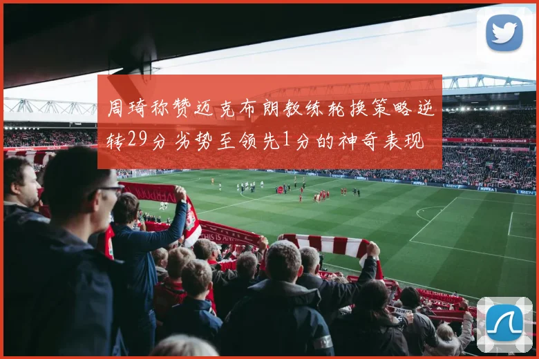 周琦称赞迈克布朗教练轮换策略逆转29分劣势至领先1分的神奇表现