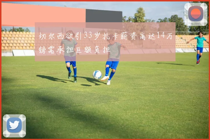 切尔西欲引33岁扎卡薪资高达14万镑需承担巨额负担