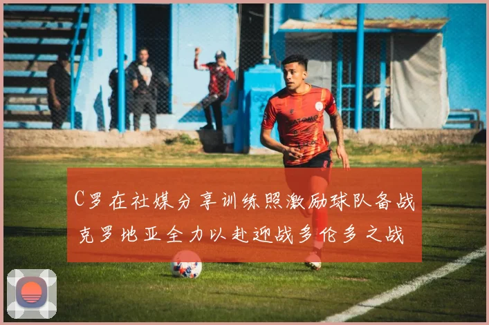 C罗在社媒分享训练照激励球队备战克罗地亚全力以赴迎战多伦多之战