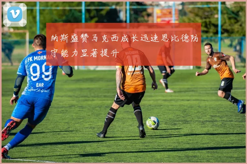 纳斯盛赞马克西成长迅速恩比德防守能力显著提升