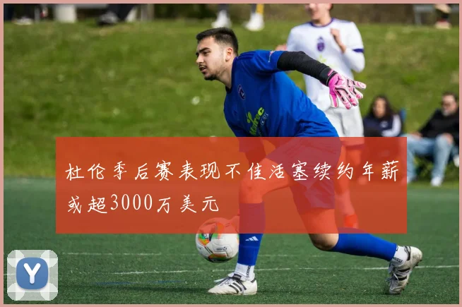 杜伦季后赛表现不佳活塞续约年薪或超3000万美元