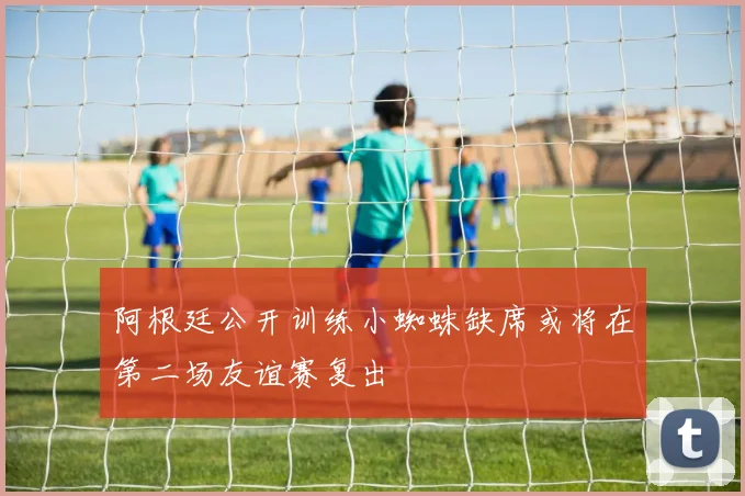 阿根廷公开训练小蜘蛛缺席或将在第二场友谊赛复出