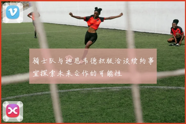 骑士队与迪恩韦德积极洽谈续约事宜探索未来合作的可能性
