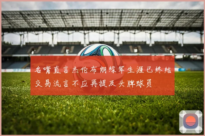名嘴直言杰伦布朗绿军生涯已终结交易流言不应再提及头牌球员