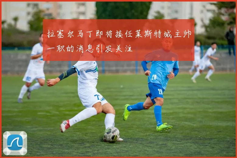 拉塞尔马丁即将接任莱斯特城主帅一职的消息引发关注