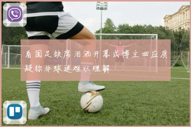 看国足缺席泪洒开幕式博主回应质疑称非球迷难以理解