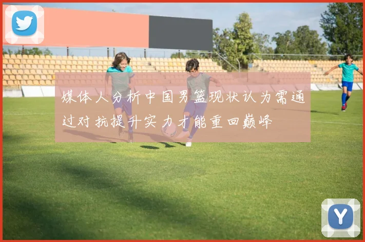 媒体人分析中国男篮现状认为需通过对抗提升实力才能重回巅峰